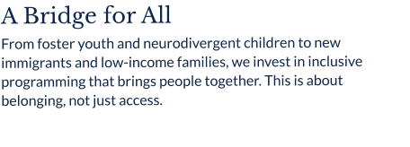 A Bridge for All From foster youth and neurodivergent children to new immigrants and low-income families, we invest in inclusive programming that brings people together. This is about belonging, not just access.